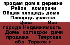 продам дом в деревне  › Район ­ комаричи › Общая площадь дома ­ 52 › Площадь участка ­ 2 705 › Цена ­ 450 - Все города Недвижимость » Дома, коттеджи, дачи продажа   . Тверская обл.,Торжок г.